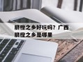 脐橙之乡好玩吗？广西脐橙之乡是哪里