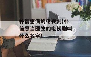 朴信惠演的电视剧(朴信惠当医生的电视剧叫什么名字)