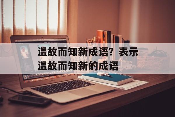 温故而知新成语？表示温故而知新的成语-第1张图片-