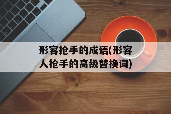 形容抢手的成语(形容人抢手的高级替换词)-第1张图片-