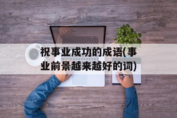 祝事业成功的成语(事业前景越来越好的词)-第1张图片-