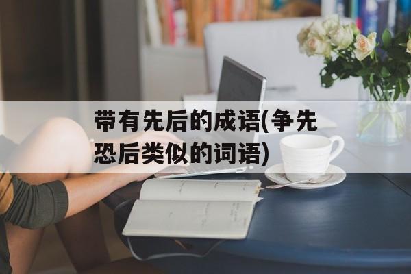 带有先后的成语(争先恐后类似的词语)-第1张图片-