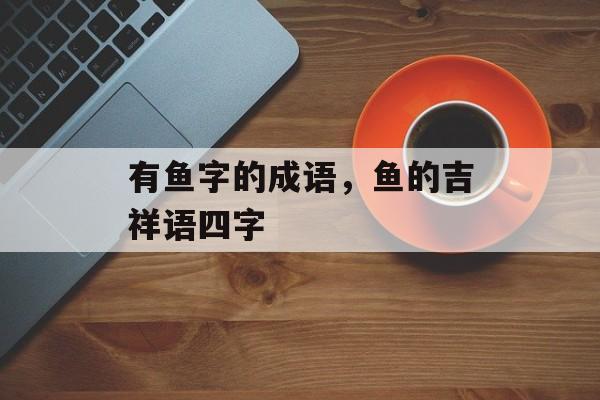 有鱼字的成语，鱼的吉祥语四字-第1张图片-