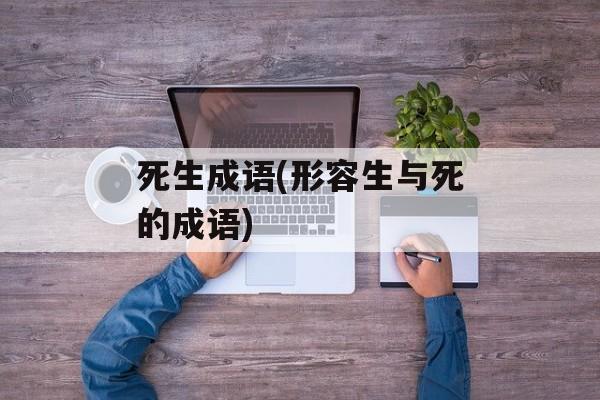 死生成语(形容生与死的成语)-第1张图片-