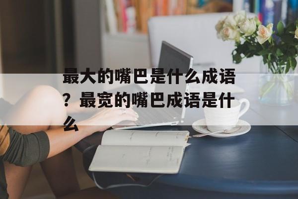 最大的嘴巴是什么成语？最宽的嘴巴成语是什么-第1张图片-