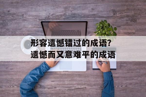 形容遗憾错过的成语？遗憾而又意难平的成语-第1张图片-