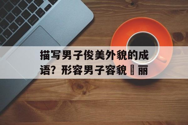 描写男子俊美外貌的成语？形容男子容貌昳丽-第1张图片-