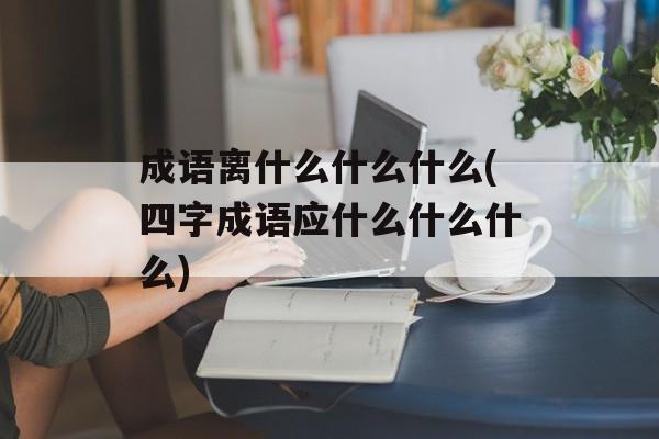 成语离什么什么什么(四字成语应什么什么什么)-第1张图片-