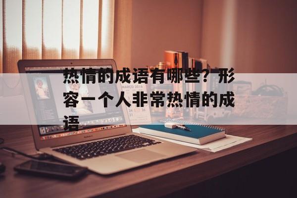 热情的成语有哪些？形容一个人非常热情的成语-第1张图片-