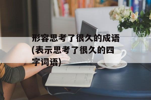 形容思考了很久的成语(表示思考了很久的四字词语)-第1张图片-