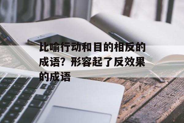 比喻行动和目的相反的成语？形容起了反效果的成语-第1张图片-