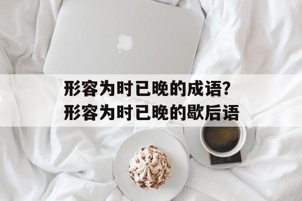 形容为时已晚的成语？形容为时已晚的歇后语-第1张图片-
