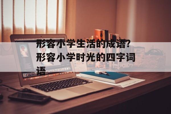 形容小学生活的成语？形容小学时光的四字词语-第1张图片-