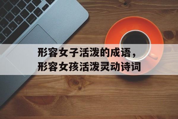 形容女子活泼的成语，形容女孩活泼灵动诗词-第1张图片-