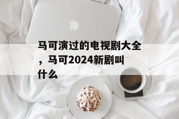 马可演过的电视剧大全，马可2024新剧叫什么-第1张图片-