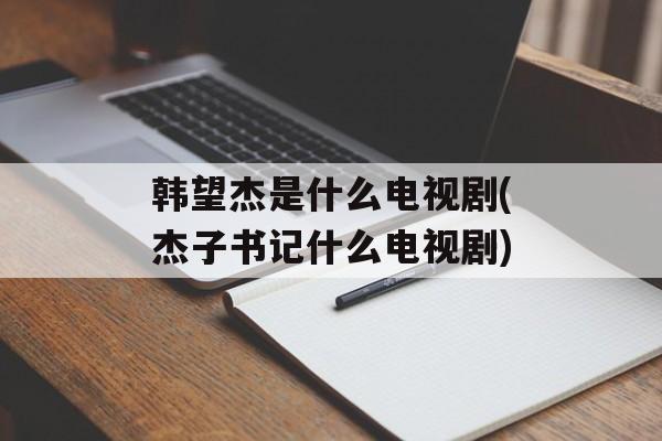 韩望杰是什么电视剧(杰子书记什么电视剧)-第1张图片-