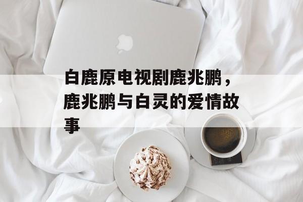 白鹿原电视剧鹿兆鹏，鹿兆鹏与白灵的爱情故事-第1张图片-