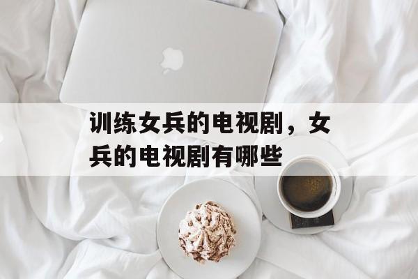训练女兵的电视剧，女兵的电视剧有哪些-第1张图片-