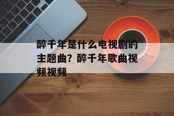 醉千年是什么电视剧的主题曲？醉千年歌曲视频视频-第1张图片-