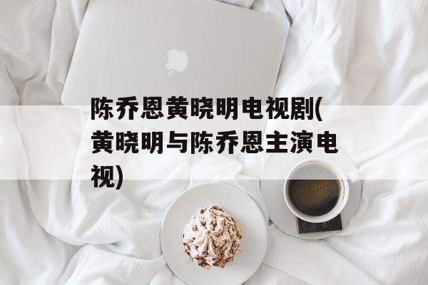 陈乔恩黄晓明电视剧(黄晓明与陈乔恩主演电视)-第1张图片-