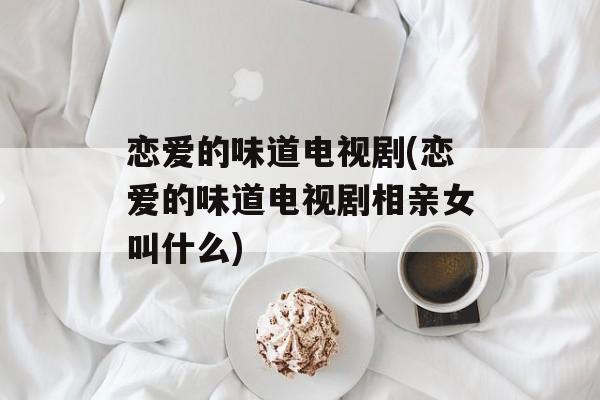 恋爱的味道电视剧(恋爱的味道电视剧相亲女叫什么)-第1张图片-