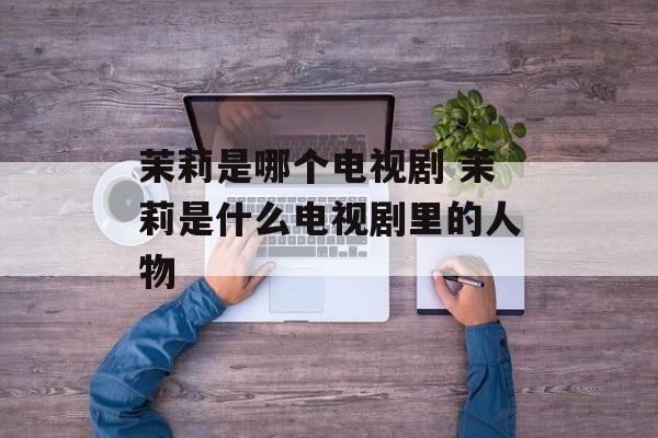 茉莉是哪个电视剧 茉莉是什么电视剧里的人物-第1张图片-