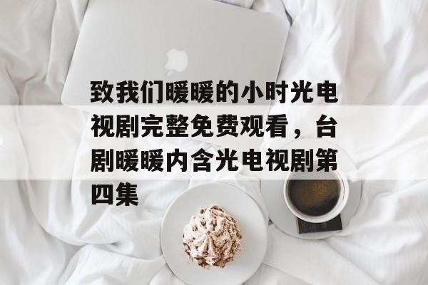 致我们暖暖的小时光电视剧完整免费观看，台剧暖暖内含光电视剧第四集-第1张图片-
