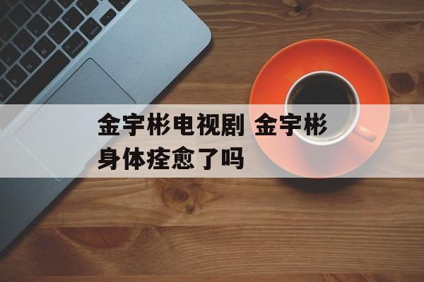 金宇彬电视剧 金宇彬身体痊愈了吗-第1张图片-