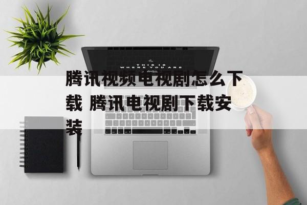 腾讯视频电视剧怎么下载 腾讯电视剧下载安装-第1张图片-