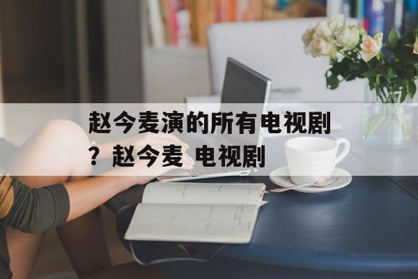 赵今麦演的所有电视剧？赵今麦 电视剧-第1张图片-