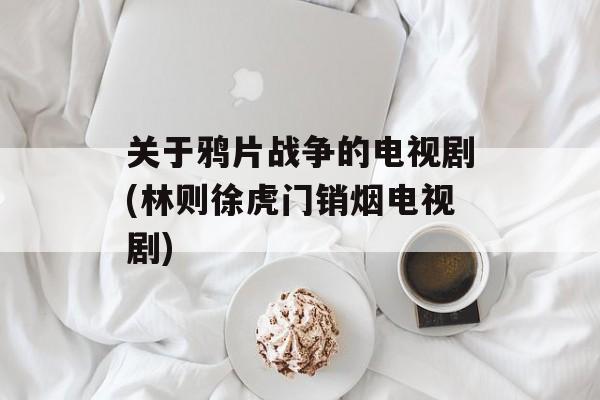 关于鸦片战争的电视剧(林则徐虎门销烟电视剧)-第1张图片-