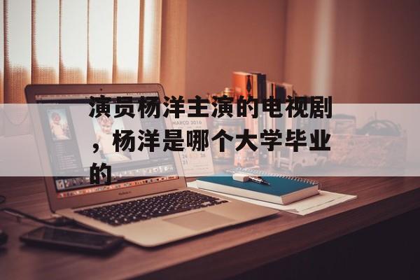 演员杨洋主演的电视剧，杨洋是哪个大学毕业的-第1张图片-