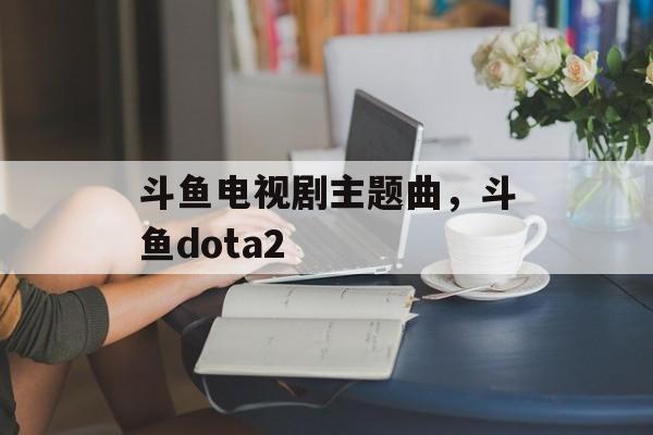 斗鱼电视剧主题曲，斗鱼dota2-第1张图片-
