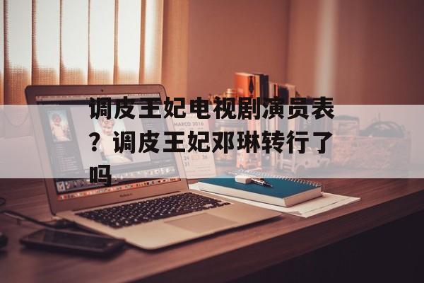 调皮王妃电视剧演员表？调皮王妃邓琳转行了吗-第1张图片-