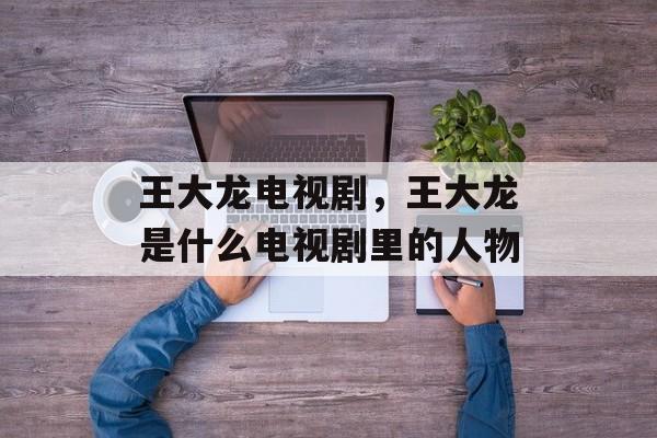 王大龙电视剧，王大龙是什么电视剧里的人物-第1张图片-
