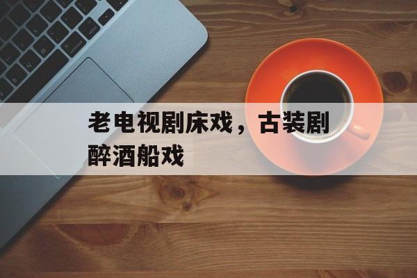 老电视剧床戏，古装剧醉酒船戏-第1张图片-