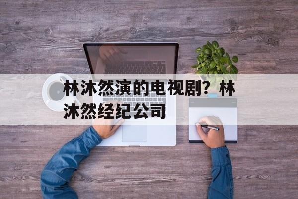 林沐然演的电视剧？林沐然经纪公司-第1张图片-