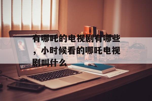 有哪吒的电视剧有哪些，小时候看的哪吒电视剧叫什么-第1张图片-