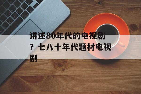 讲述80年代的电视剧？七八十年代题材电视剧-第1张图片-