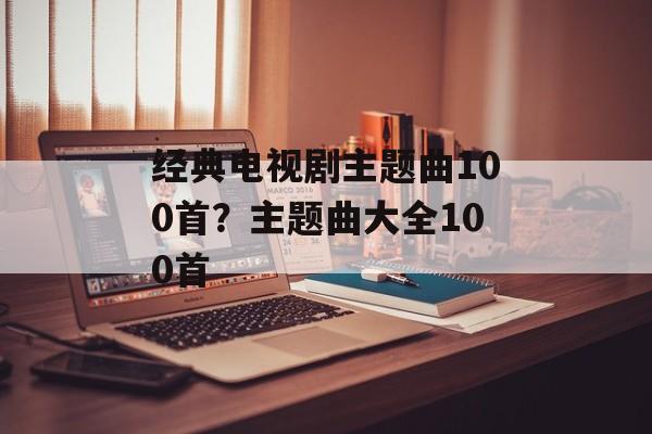 经典电视剧主题曲100首？主题曲大全100首-第1张图片-