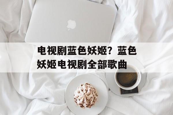 电视剧蓝色妖姬？蓝色妖姬电视剧全部歌曲-第1张图片-