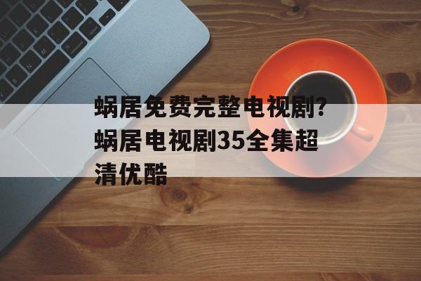蜗居免费完整电视剧？蜗居电视剧35全集超清优酷-第1张图片-