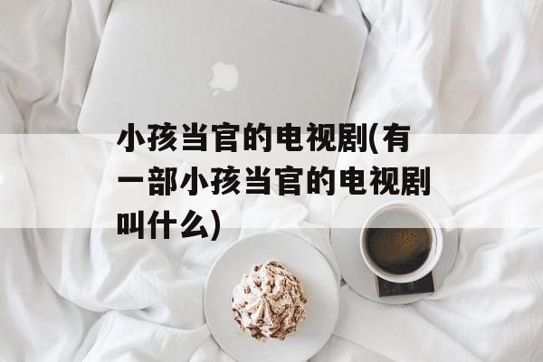 小孩当官的电视剧(有一部小孩当官的电视剧叫什么)-第1张图片-