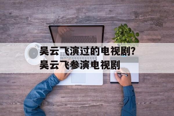 吴云飞演过的电视剧？吴云飞参演电视剧-第1张图片-