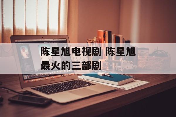 陈星旭电视剧 陈星旭最火的三部剧-第1张图片-