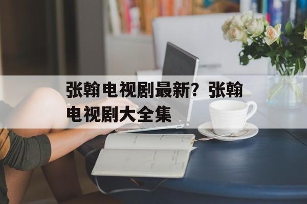 张翰电视剧最新？张翰电视剧大全集-第1张图片-