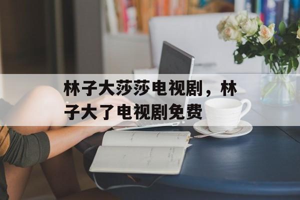 林子大莎莎电视剧，林子大了电视剧免费-第1张图片-