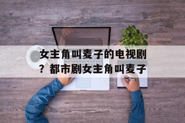 女主角叫麦子的电视剧？都市剧女主角叫麦子-第1张图片-