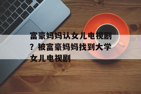 富豪妈妈认女儿电视剧？被富豪妈妈找到大学女儿电视剧-第1张图片-