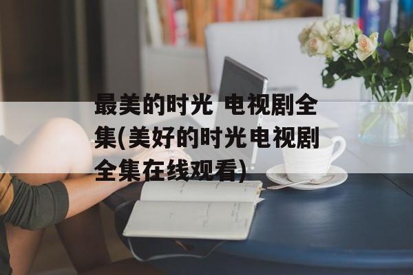 最美的时光 电视剧全集(美好的时光电视剧全集在线观看)-第1张图片-